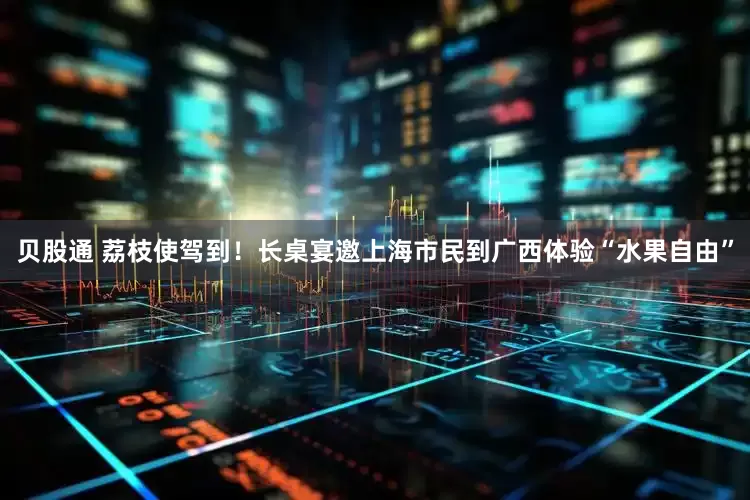 贝股通 荔枝使驾到！长桌宴邀上海市民到广西体验“水果自由”