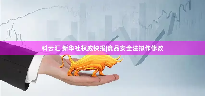 科云汇 新华社权威快报|食品安全法拟作修改