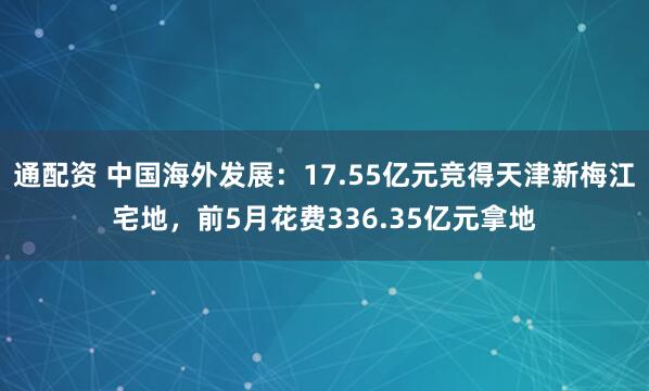 通配资 中国海外发展：17.55亿元竞得天津新梅江宅地，前5月花费336.35亿元拿地