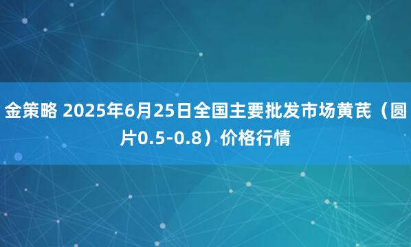 金策略 2025年6月25日全国主要批发市场黄芪（圆片0.5-0.8）价格行情