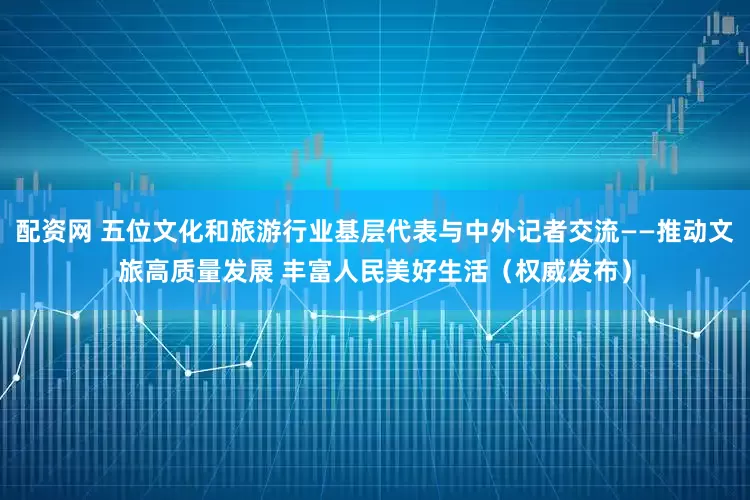 配资网 五位文化和旅游行业基层代表与中外记者交流——推动文旅高质量发展 丰富人民美好生活（权威发布）