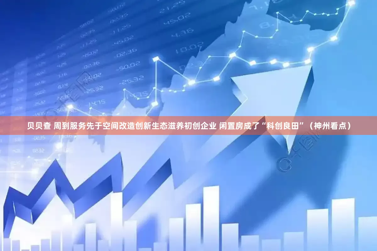 贝贝查 周到服务先于空间改造创新生态滋养初创企业 闲置房成了“科创良田”（神州看点）