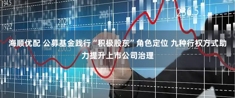 海顺优配 公募基金践行“积极股东”角色定位 九种行权方式助力提升上市公司治理