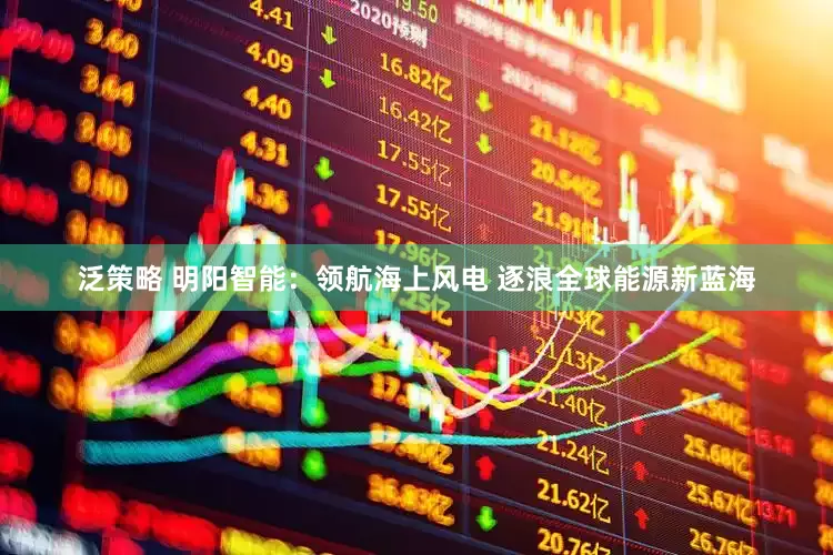 泛策略 明阳智能：领航海上风电 逐浪全球能源新蓝海