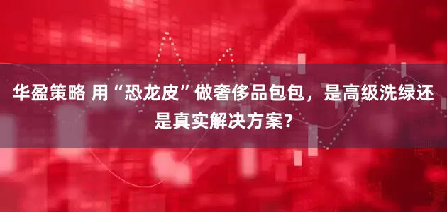华盈策略 用“恐龙皮”做奢侈品包包，是高级洗绿还是真实解决方案？