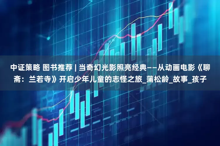 中证策略 图书推荐 | 当奇幻光影照亮经典——从动画电影《聊斋：兰若寺》开启少年儿童的志怪之旅_蒲松龄_故事_孩子