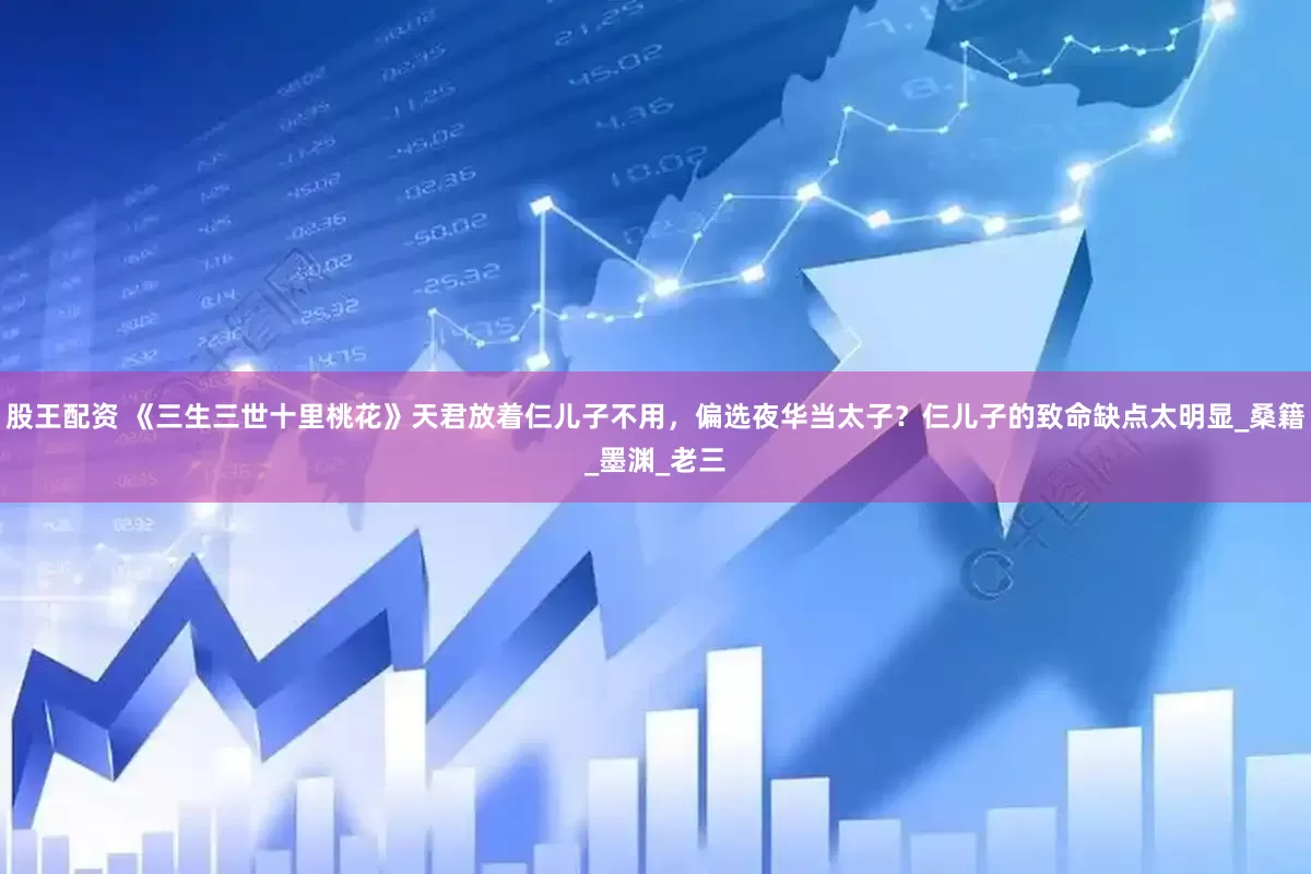 股王配资 《三生三世十里桃花》天君放着仨儿子不用，偏选夜华当太子？仨儿子的致命缺点太明显_桑籍_墨渊_老三