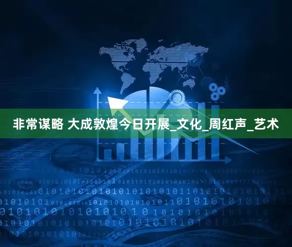 非常谋略 大成敦煌今日开展_文化_周红声_艺术