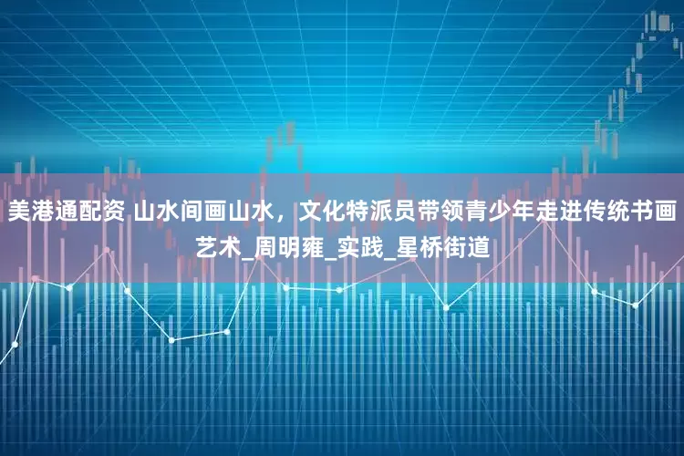 美港通配资 山水间画山水，文化特派员带领青少年走进传统书画艺术_周明雍_实践_星桥街道