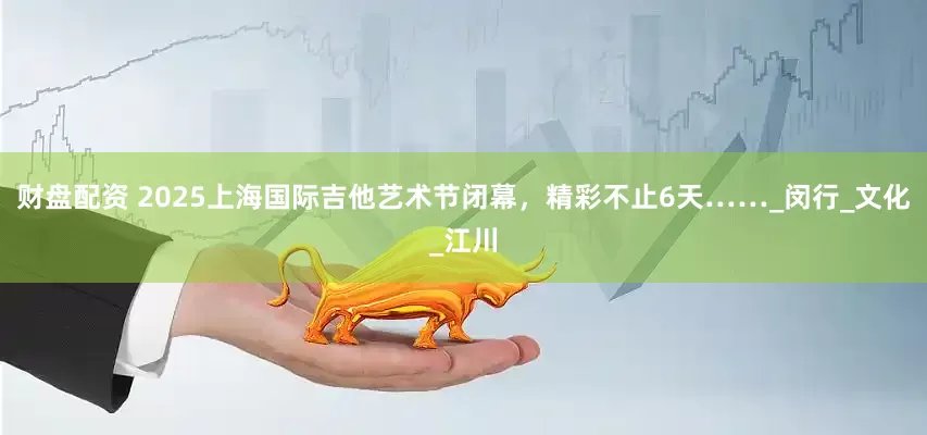 财盘配资 2025上海国际吉他艺术节闭幕，精彩不止6天……_闵行_文化_江川