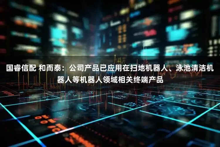 国睿信配 和而泰：公司产品已应用在扫地机器人、泳池清洁机器人等机器人领域相关终端产品
