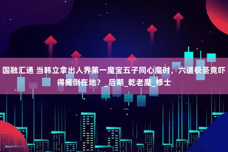 国融汇通 当韩立拿出人界第一魔宝五子同心魔时，六道极圣竟吓得瘫倒在地？_后期_乾老魔_修士