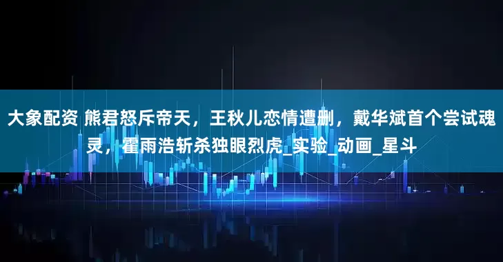 大象配资 熊君怒斥帝天，王秋儿恋情遭删，戴华斌首个尝试魂灵，霍雨浩斩杀独眼烈虎_实验_动画_星斗