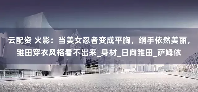 云配资 火影：当美女忍者变成平胸，纲手依然美丽，雏田穿衣风格看不出来_身材_日向雏田_萨姆依
