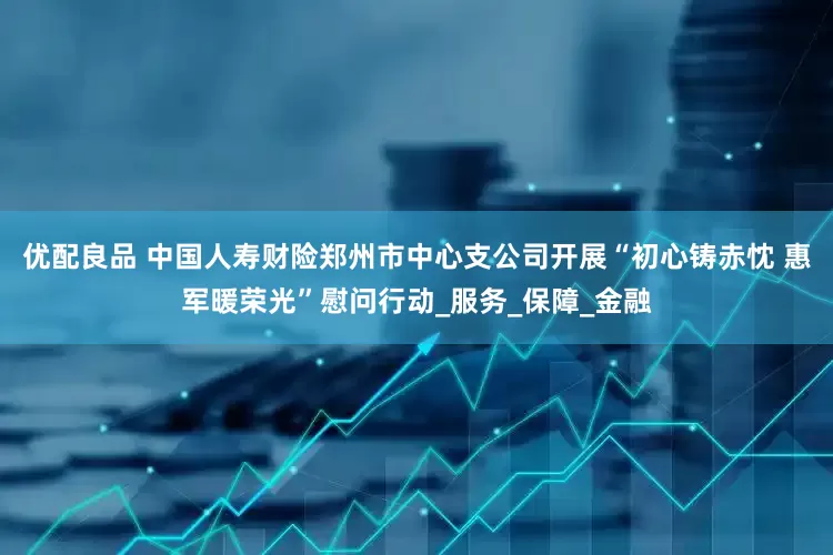 优配良品 中国人寿财险郑州市中心支公司开展“初心铸赤忱 惠军暖荣光”慰问行动_服务_保障_金融