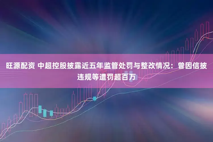 旺源配资 中超控股披露近五年监管处罚与整改情况：曾因信披违规等遭罚超百万