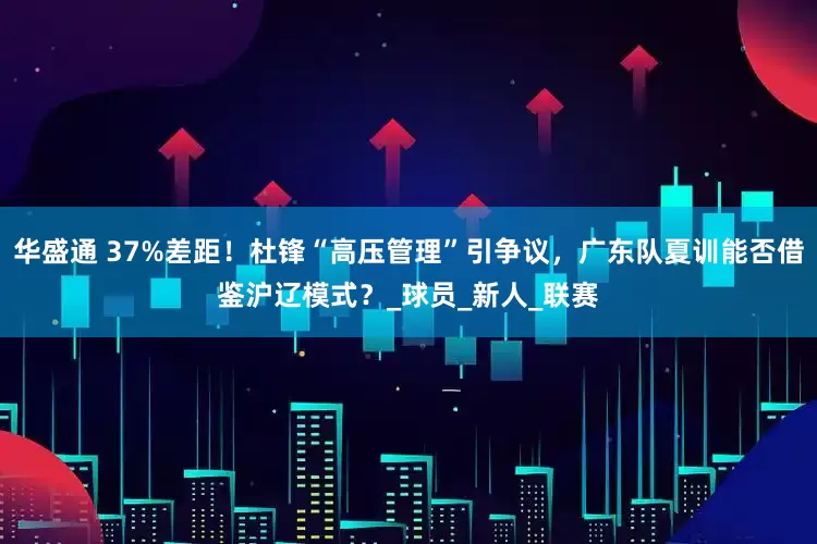 华盛通 37%差距！杜锋“高压管理”引争议，广东队夏训能否借鉴沪辽模式？_球员_新人_联赛