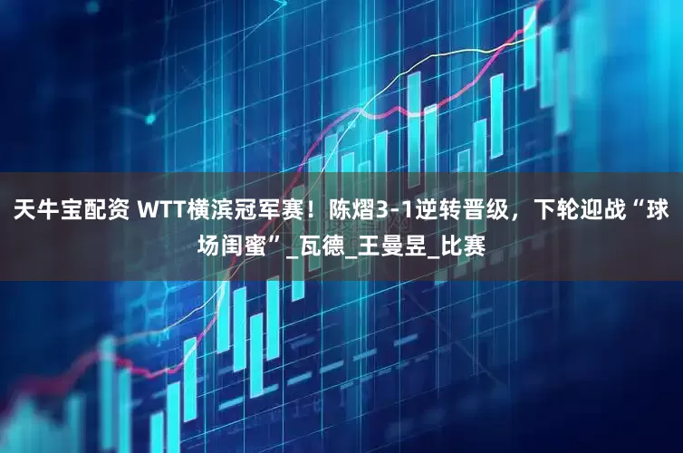 天牛宝配资 WTT横滨冠军赛！陈熠3-1逆转晋级，下轮迎战“球场闺蜜”_瓦德_王曼昱_比赛