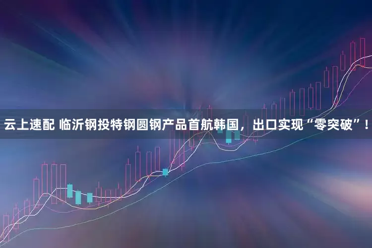 云上速配 临沂钢投特钢圆钢产品首航韩国，出口实现“零突破”！