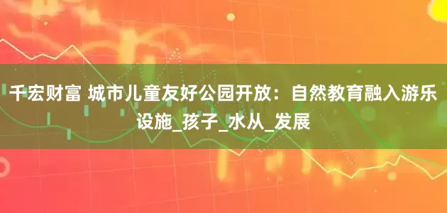 千宏财富 城市儿童友好公园开放：自然教育融入游乐设施_孩子_水从_发展