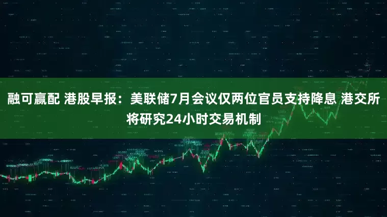 融可赢配 港股早报：美联储7月会议仅两位官员支持降息 港交所将研究24小时交易机制