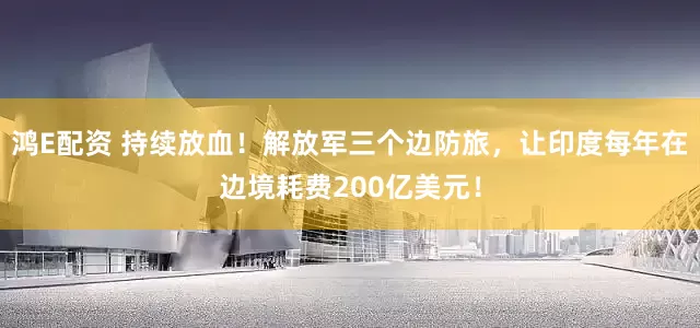 鸿E配资 持续放血！解放军三个边防旅，让印度每年在边境耗费200亿美元！