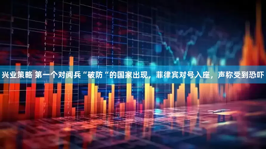 兴业策略 第一个对阅兵“破防“的国家出现，菲律宾对号入座，声称受到恐吓