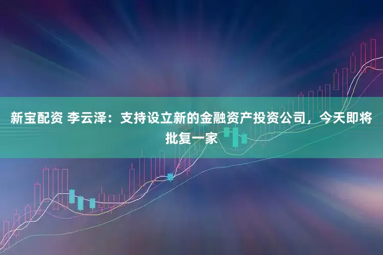 新宝配资 李云泽：支持设立新的金融资产投资公司，今天即将批复一家