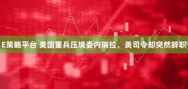 E策略平台 美国重兵压境委内瑞拉，美司令却突然辞职