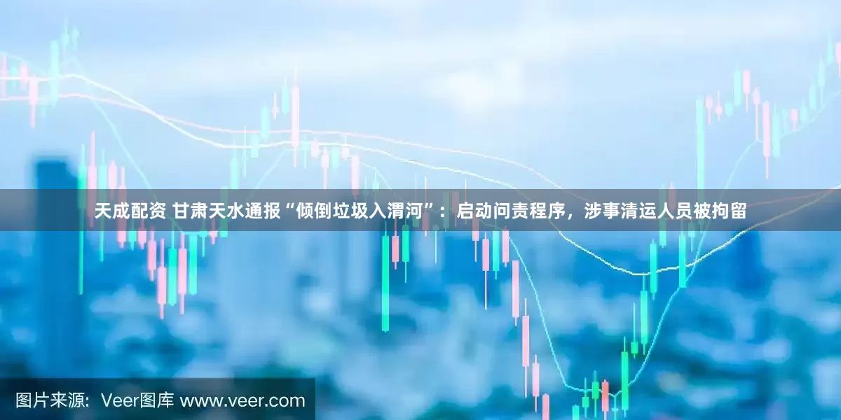 天成配资 甘肃天水通报“倾倒垃圾入渭河”：启动问责程序，涉事清运人员被拘留