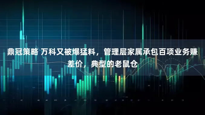 鼎冠策略 万科又被爆猛料，管理层家属承包百项业务赚差价，典型的老鼠仓