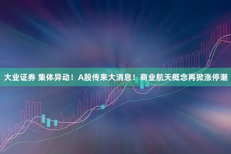 大业证券 集体异动！A股传来大消息！商业航天概念再掀涨停潮