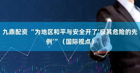 九鼎配资 “为地区和平与安全开了‘极其危险的先例’”（国际视点）