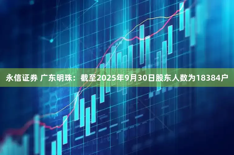 永信证券 广东明珠：截至2025年9月30日股东人数为18384户