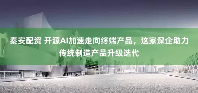 秦安配资 开源AI加速走向终端产品，这家深企助力传统制造产品升级迭代