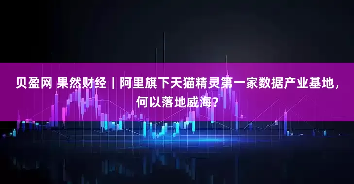 贝盈网 果然财经|阿里旗下天猫精灵第一家数据产业基地,何以落地威海?