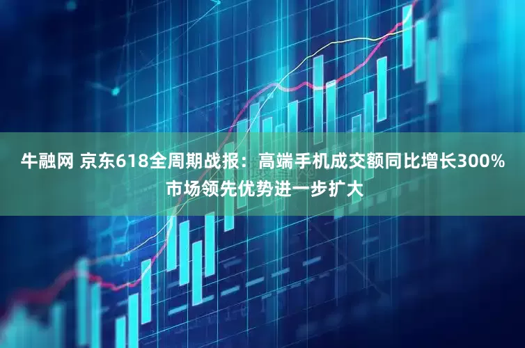 牛融网 京东618全周期战报：高端手机成交额同比增长300% 市场领先优势进一步扩大